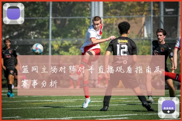 篮网主场对阵对手直播观看指南及赛事分析
