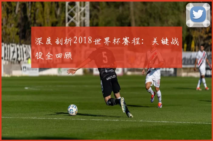 深度剖析2018世界杯赛程：关键战役全回顾
